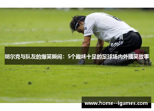 胡尔克与队友的爆笑瞬间：5个趣味十足的足球场内外搞笑故事