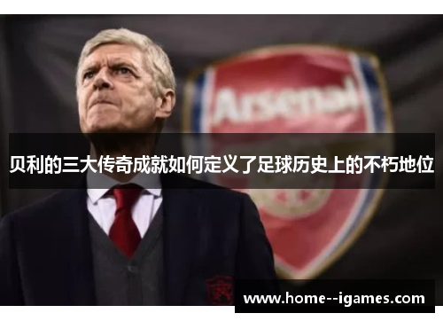 贝利的三大传奇成就如何定义了足球历史上的不朽地位