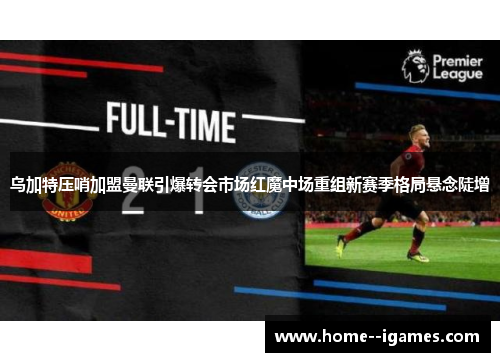 乌加特压哨加盟曼联引爆转会市场红魔中场重组新赛季格局悬念陡增