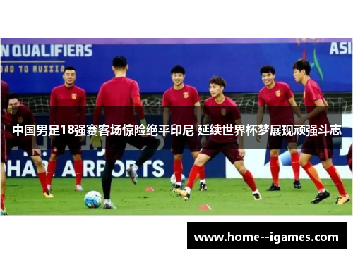 中国男足18强赛客场惊险绝平印尼 延续世界杯梦展现顽强斗志