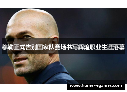 穆勒正式告别国家队赛场书写辉煌职业生涯落幕