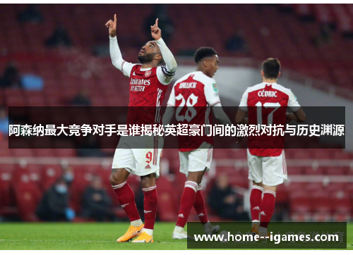 阿森纳最大竞争对手是谁揭秘英超豪门间的激烈对抗与历史渊源