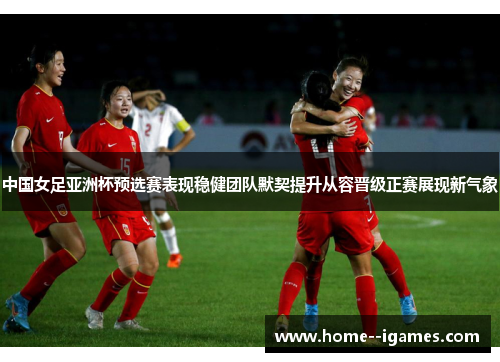 中国女足亚洲杯预选赛表现稳健团队默契提升从容晋级正赛展现新气象