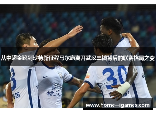 从中超金靴到沙特新征程马尔康离开武汉三镇背后的联赛格局之变